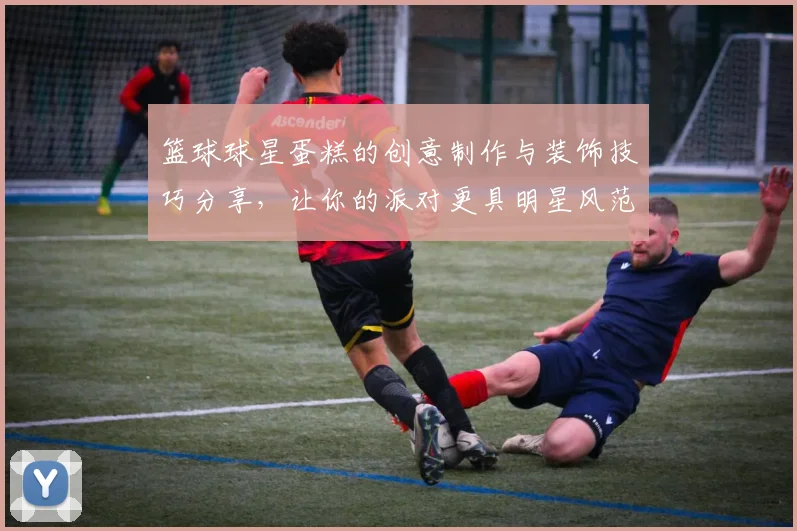 篮球球星蛋糕的创意制作与装饰技巧分享，让你的派对更具明星风范