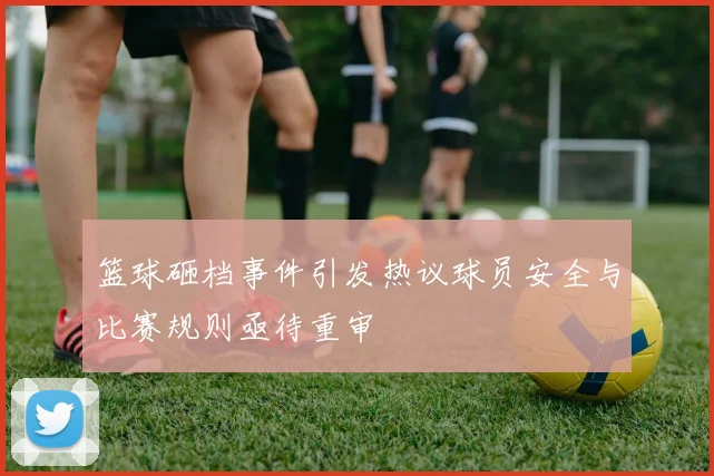 篮球砸档事件引发热议球员安全与比赛规则亟待重审