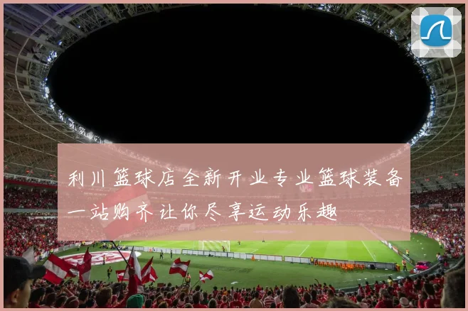 利川篮球店全新开业专业篮球装备一站购齐让你尽享运动乐趣
