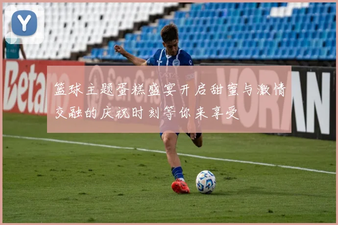 篮球主题蛋糕盛宴开启甜蜜与激情交融的庆祝时刻等你来享受