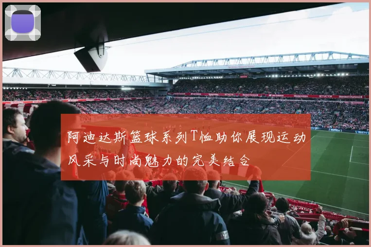 阿迪达斯篮球系列T恤助你展现运动风采与时尚魅力的完美结合