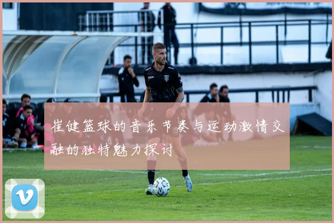 崔健篮球的音乐节奏与运动激情交融的独特魅力探讨