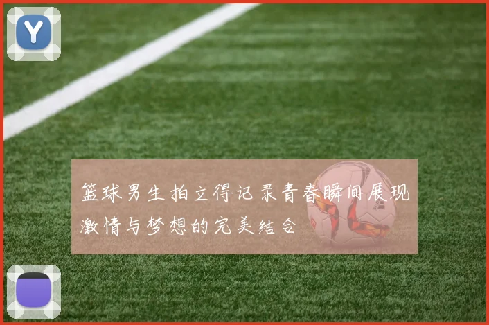 篮球男生拍立得记录青春瞬间展现激情与梦想的完美结合