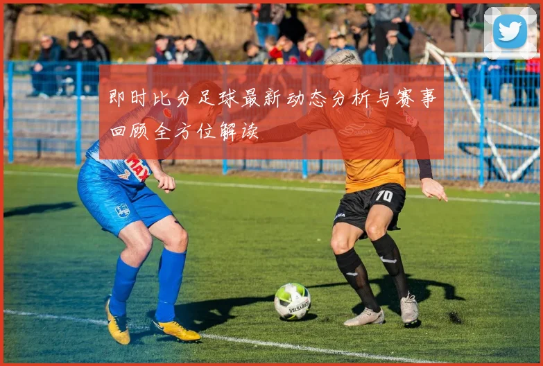 即时比分足球最新动态分析与赛事回顾全方位解读